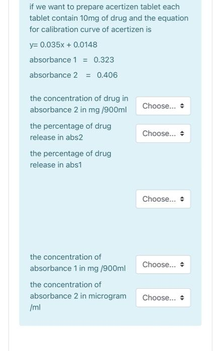 if we want to prepare acertizen tablet each
tablet contain 10mg of drug and the equation
for calibration curve of acertizen is
y= 0.035x + 0.0148
absorbance 1 = 0.323
absorbance 2 = 0.406
the concentration of drug in
absorbance 2 in mg /900ml
Choose... +
the percentage of drug
Choose...
release in abs2
the percentage of drug
release in abs1
Choose... +
the concentration of
Choose... +
absorbance 1 in mg /900ml
the concentration of
absorbance 2 in microgram
Choose...
/ml
