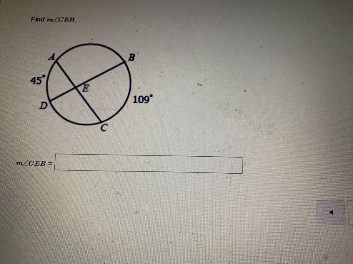 **Finding the Measure of Angle CEB**

Given Diagram:

- Circle with points labeled A, B, C, and D on the circumference, and point E inside the circle.
- Line segments AB and CD intersect at point E.
- Angle ∠BAE is given as 45°.
- Angle ∠BCD is given as 109°.

To find: \( m∠CEB \)

\[
m∠CEB = \_\_\_\_\_\_
\]

Explanation:
1. Identify the intersecting chords: In this circle, AB and CD are the intersecting chords.
2. Understand that when two chords intersect inside a circle, the measure of the angle formed is half the sum of the measures of the intercepted arcs.

Given angles are crucial to the solution, and identifying the polygons formed can guide the steps for the solution process.
