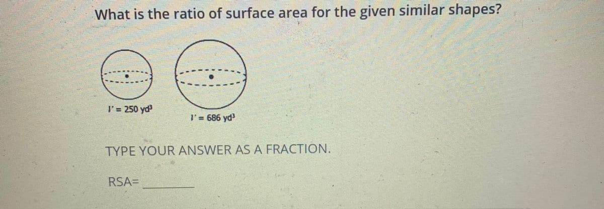 What is the ratio of surface area for the given similar shapes?
l'= 250 yd
I' 686 yd
TYPE YOUR ANSWER AS A FRACTION.
RSA=
