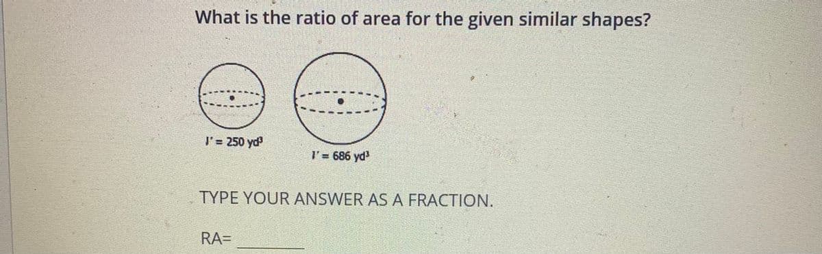 What is the ratio of area for the given similar shapes?
l'= 250 yd
I'= 686 yd
TYPE YOUR ANSWER AS A FRACTION.
RA=
