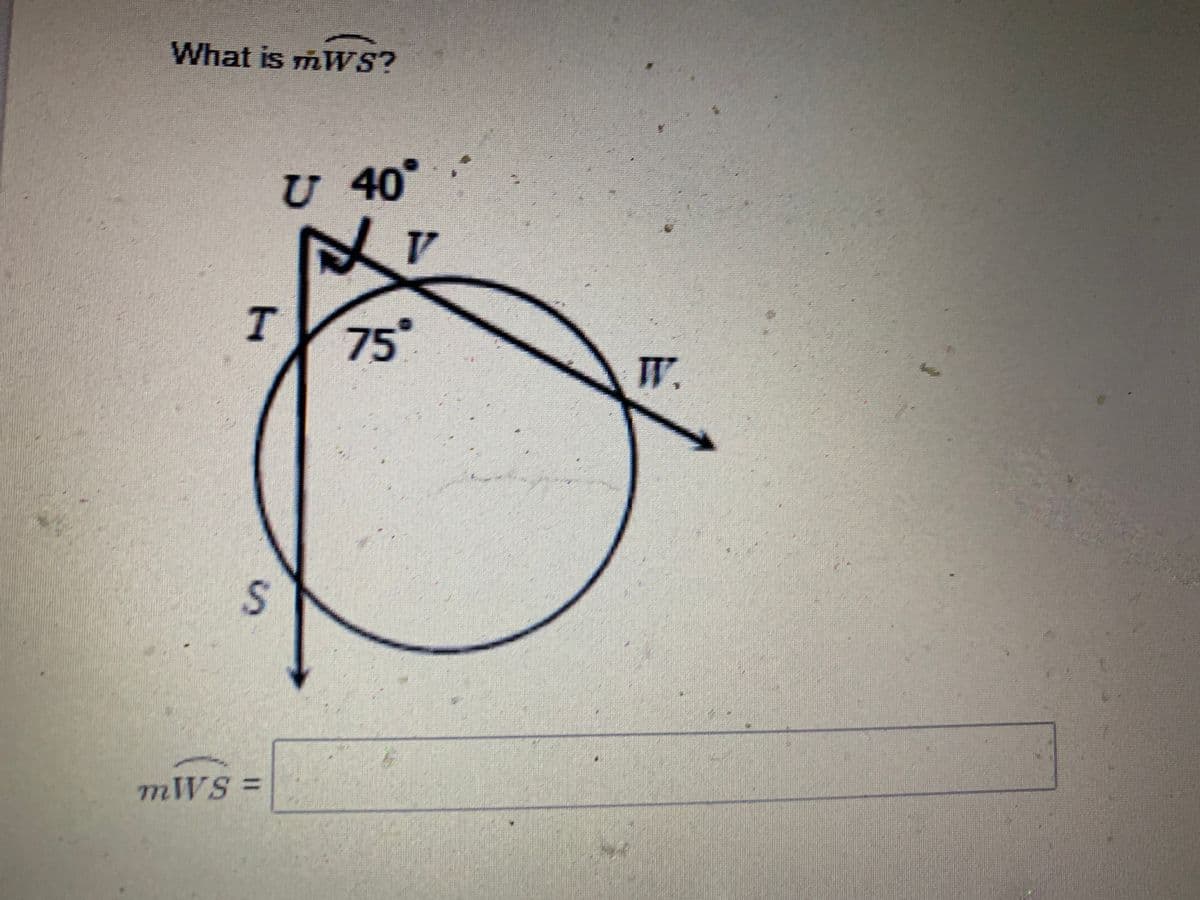 **Understanding Arc Measures:**

In this task, we are given a circle with various points and angles. The points on the circle are labeled \( U \), \( V \), \( T \), \( S \), and \( W \). The circle features key angles and arcs that will help in solving for the measure of arc \( WS \).

1. **Diagram Description:**
   - Point \( U \) is positioned such that \( \angle U \) is marked as 40°.
   - Point \( T \) is on the circumference, and the angle inside the circle, \( \angle TVS \), is 75°.
   - A right angle (90°) is formed at \( \angle UT \), signified by the small square.
   - The arc formed by \( \angle TVU \) (the angle opposite to 75° within the circle) is what we need to solve for.

2. **Goal:**
   - To determine the measure of the arc \( WS \).

3. **Geometrical Insights:**
   - In a circle, the sum of the angles around a point equals 360°.
   - Analyzing the diagram and utilizing the given angles helps us set up the appropriate equations.

4. **Calculation Steps:**
   - Using the given angle measures and understanding properties such as supplementary angles and the angle sum property, solve for the measure of arc \( WS \).

**Transcription of the question and diagram:**
----------------------

**Question:**
    
What is \( m \overset{\frown}{WS} \)?

**Diagram Explanation:**
- The diagram shows a circle with points \( U, V, T, S, \) and \( W \).
- There is a right angle (90°) at \( \angle UT \).
- \( \angle U \) is given as 40°.
- \( \angle TVS \) is given as 75°.
- We need to find \( m \overset{\frown}{WS} \).

**Form to fill the answer:**
\[ m \overset{\frown}{WS} = \underline{\hspace{3cm}} \]

----------------------

Use the given information and relevant geometric principles to solve for the arc measure accurately.