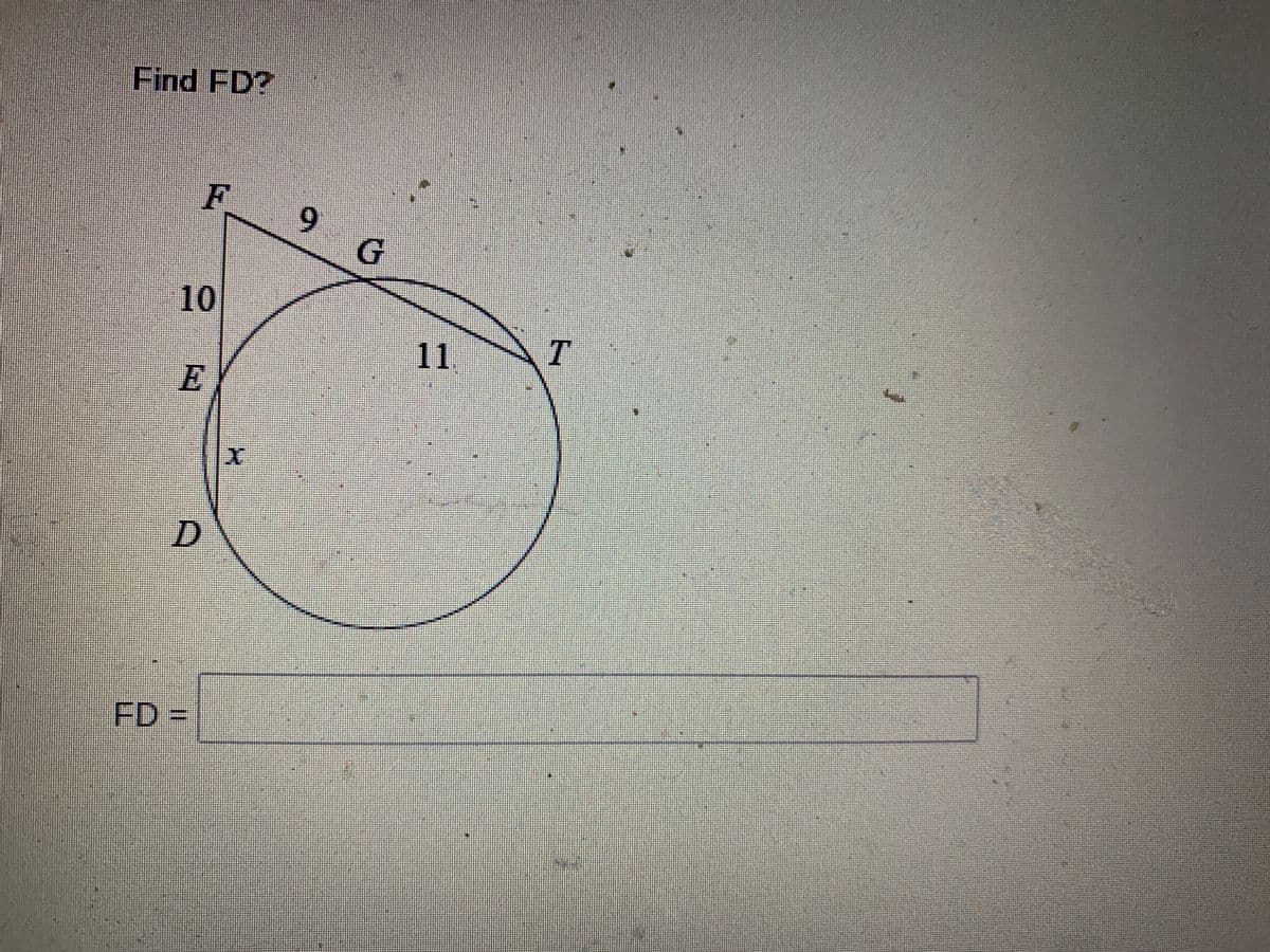 ### Geometry Problem: Finding FD

In the given diagram, we have a circle with center O. There are several points labeled on and around the circle. The task is to find the length of segment \( FD \).

#### Diagram Explanation:
- **Points**: The diagram includes points labeled \( D, E, F, G, T \).
- **Segments**:
  - \( FD \): The segment from point \( F \) to point \( D \), which we need to find.
  - \( FE \): A segment from point \( F \) to point \( E \) measuring 10 units.
  - \( FG \): A segment from point \( F \) to point \( G \) measuring 9 units. 
  - \( GT \): A segment from point \( G \) to point \( T \), but its length is not given in the diagram.
  - \( DT \): A chord of the circle passing through points \( D \) and \( T \).

#### Given Measurements:
- Segment \( FE \) is 10 units.
- Segment \( FG \) is 9 units.
- Segment \( ET \) is 11 units.
- Denote \( DE = x \)
 
Use the power of a point theorem that states: 
\[ FG \cdot FE = ET \cdot DE \]

That is:
\[ 9 \cdot 10 = 11 \cdot x \]
Solving for \( x \):

\[ 90 = 11x \]
\[ x = \frac{90}{11} \approx 8.18 \]

Since \( FD = FE + DE \)

\[ FD = 10 + \frac{90}{11} \approx 10 + 8.18 = 18.18 \]

So, FD ≈ 18.18 units

#### Answer Box:
\[ \boxed{FD}\ =\ 18.18 \text{ units} \]