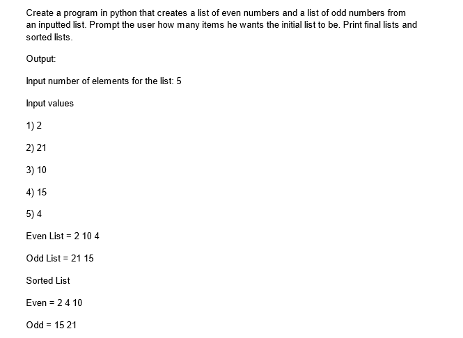 Create a program in python that creates a list of even numbers and a list of odd numbers from
an inputted list. Prompt the user how many items he wants the initial list to be. Print final lists and
sorted lists.
Output:
Input number of elements for the list: 5
Input values
1) 2
2) 21
3) 10
4) 15
5) 4
Even List = 2 10 4
Odd List = 21 15
Sorted List
Even = 2 4 10
Odd = 15 21