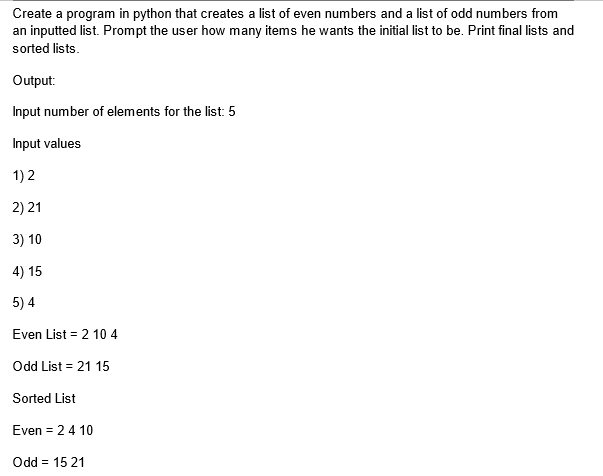 Create a program in python that creates a list of even numbers and a list of odd numbers from
an inputted list. Prompt the user how many items he wants the initial list to be. Print final lists and
sorted lists.
Output:
Input number of elements for the list: 5
Input values
1) 2
2) 21
3) 10
4) 15
5) 4
Even List = 2 10 4
Odd List = 21 15
Sorted List
Even = 24 10
Odd = 15 21