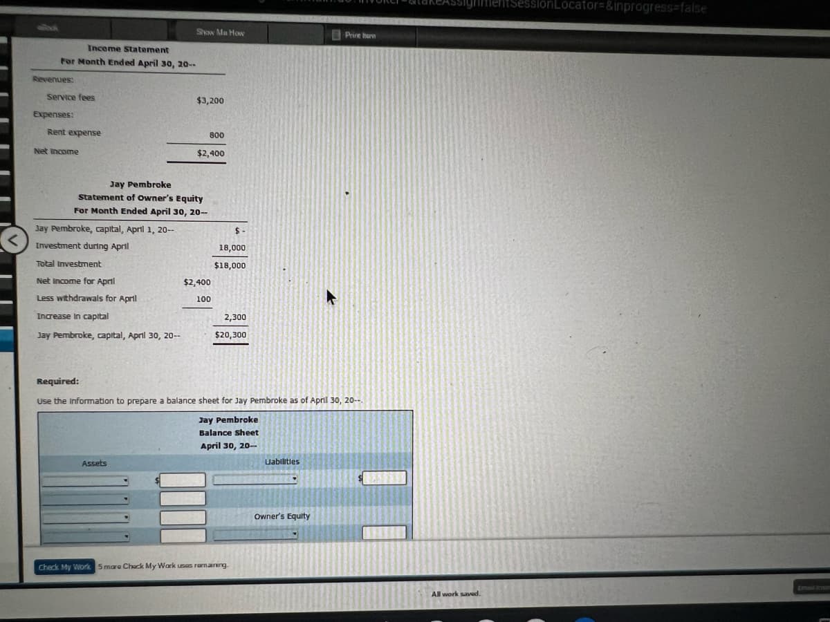 Income Statement
For Month Ended April 30, 20--
Revenues:
Service fees
Expenses:
Rent expense
Net Income
Jay Pembroke, capital, April 1, 20--
Investment during April
Show Me How
Total Investment
Net Income for April
Less withdrawals for April
Increase in capital
Jay Pembroke, capital, April 30, 20--
Jay Pembroke
Statement of Owner's Equity
For Month Ended April 30, 20--
$3,200
Assets
800
$2,400
$2,400
100
$-
18,000.
$18,000
2,300
$20,300
Required:
Use the information to prepare a balance sheet for Jay Pembroke as of April 30, 20--
Jay Pembroke
Balance sheet
April 30, 20--
Check My Work 5 mare Chack My Work uses remaining.
Uabilities
Print harn
Owner's Equity
All work saved.
ItSessionLocator=&inprogress=false