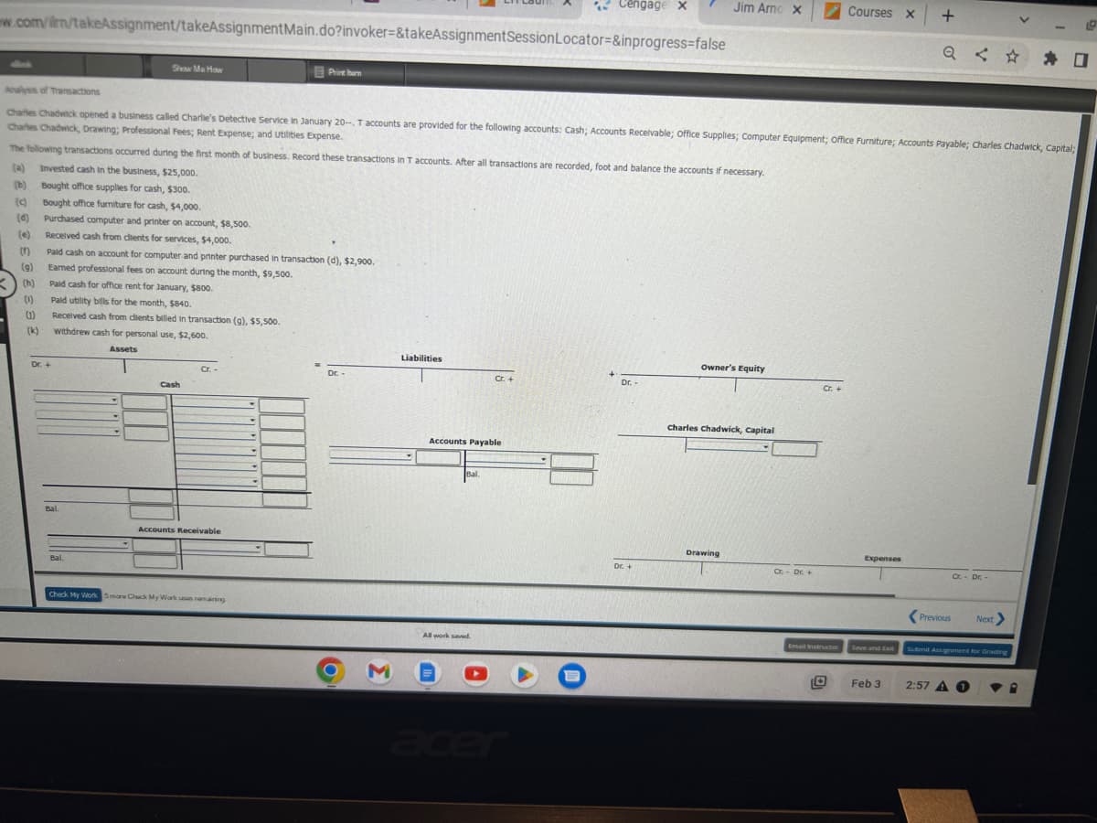 Cengage X
w.com/ilm/takeAssignment/takeAssignment Main.do?invoker=&takeAssignment Session Locator=&inprogress=false
(d)
(e)
()
(g)
(h)
(1)
(1)
(k)
Analysis of Transactions
Charles Chadwick opened a business called Charlie's Detective Service In January 20-, T accounts are provided for the following accounts: Cash; Accounts Receivable; Office Supplies; Computer Equipment; Office Furniture; Accounts Payable; Charles Chadwick, Capital;
Charles Chadwick, Drawing; Professional Fees; Rent Expense; and Utilities Expense.
The following transactions occurred during the first month of business. Record these transactions in T accounts. After all transactions are recorded, foot and balance the accounts if necessary.
(a) Invested cash in the business, $25,000.
(b)
Bought office supplies for cash, $300.
Bought office furniture for cash, $4,000.
Purchased computer and printer on account, $8,500.
Received cash from clients for services, $4,000.
Show Me How
Pald cash on account for computer and printer purchased in transaction (d), $2,900.
Earned professional fees on account during the month, $9,500.
Pald cash for office rent for January, $800.
Pald utility bills for the month, $840.
Received cash from dients billed in transaction (g), $5,500.
withdrew cash for personal use, $2,600.
Assets
Dr. +
Bal.
Bal
Cash
Cr. -
Print ham
Accounts Receivable
Check My Work Smare Chack My Work uses remaining
Dr.
O
M
Liabilities
Accounts Payable
Bal.
All work saved.
I
Cr. +
A
acer
O
Dr.-
DE +
Jim Arno X
Owner's Equity
Charles Chadwick, Capital
Drawing
Cr. - Dr. +
Cr. +
Courses X +
Email Instructor
Expenses
Save and Exit
O
Feb 3
Cr. - Dr.
Previous
Next >
Submit Assignment for Grading
2:57 A 1
▼
19