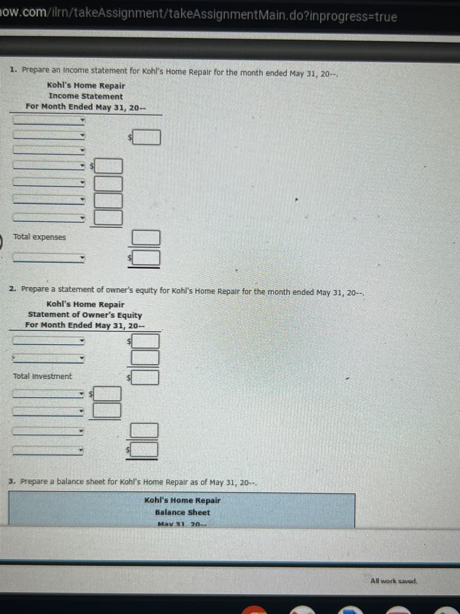 now.com/ilrn/takeAssignment/takeAssignment Main.do?inprogress-true
1. Prepare an Income statement for Kohl's Home Repair for the month ended May 31, 20--
Kohl's Home Repair
Income Statement
For Month Ended May 31, 20--
Total expenses
2. Prepare a statement of owner's equity for Kohl's Home Repair for the month ended May 31, 20--
Kohl's Home Repair
Statement of Owner's Equity
For Month Ended May 31, 20--
Total Investment
3. Prepare a balance sheet for Kohl's Home Repair as of May 31, 20--.
Kohl's Home Repair
Balance Sheet
May 31 20--
All work saved.