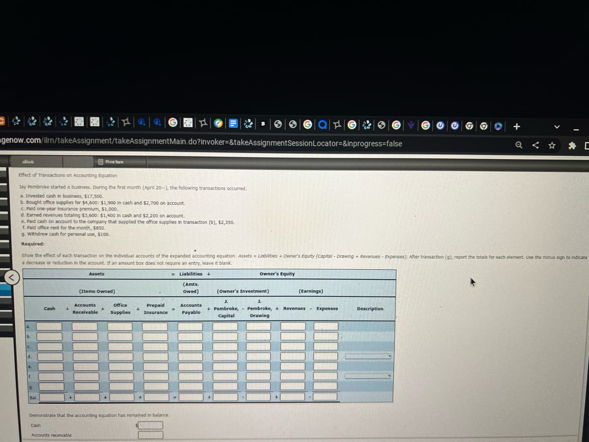 @@
genow.com/ilrn/takeAssignment/takeAssignmentMain.do?invoker=&takeAssignment
Book
Effect of Transactions on Accounting Equation
Jay Pembroke started a business. During the first month (April 20--), the following transactions occurred.
a. Invested cash in business, $17,500.
b. Bought office supplies for $4,600: $1,900 In cash and $2,700 on account.
c. Pald one-year Insurance premium, $1,000.
d. Earned revenues totaling $3,600: $1,400 In cash and $2,200 on account.
e. Pald cash on account to the company that supplied the office supplies in transaction (b), $2,350.
f. Pald office rent for the month, $850.
g. Withdrew cash for personal use, $100.
Required:
a.
b.
C.
e.
f.
9.
Bal.
Show the effect of each transaction on the Individual accounts of the expanded accounting equation: Assets = Liabilities + Owner's Equity (Capital - Drawing + Revenues - Expenses). After transaction (g), report the totals for each element. Use the minus sign to Indicate
a decrease or reduction in the account. If an amount box does not require an entry, leave it blank.
=Liabilities +
Cash
Cash
+
Print harn
hom
Assets
Accounts receivable
(Items Owned)
Accounts
office
Receivable Supplies
+
+
Demonstrate that the accounting equation has remained in balance.
Prepaid
Insurance
▸
=
(Amts.
Owed)
Accounts
Payable
Ga |A|
Session Locator=&inprogress=false
(Owner's Investment)
J.
+ Pembroke,
Capital
Owner's Equity
(Earnings)
SGY
3.
Pembroke, +Revenues Expenses
Drawing
+
Description
V
Q < ☆
C