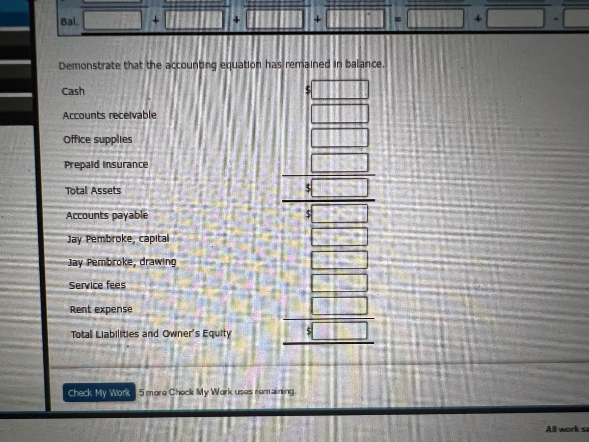 Bal.
Demonstrate that the accounting equation has remained in balance.
Cash
Accounts receivable
office supplies
Prepaid Insurance
Total Assets
Accounts payable
Jay Pembroke, capital
Jay Pembroke, drawing
Service fees
4
Rent expense
Total Liabilities and Owner's Equity
bum
Check My Work 5 mara Chack My Work uses ramaining.
All work s