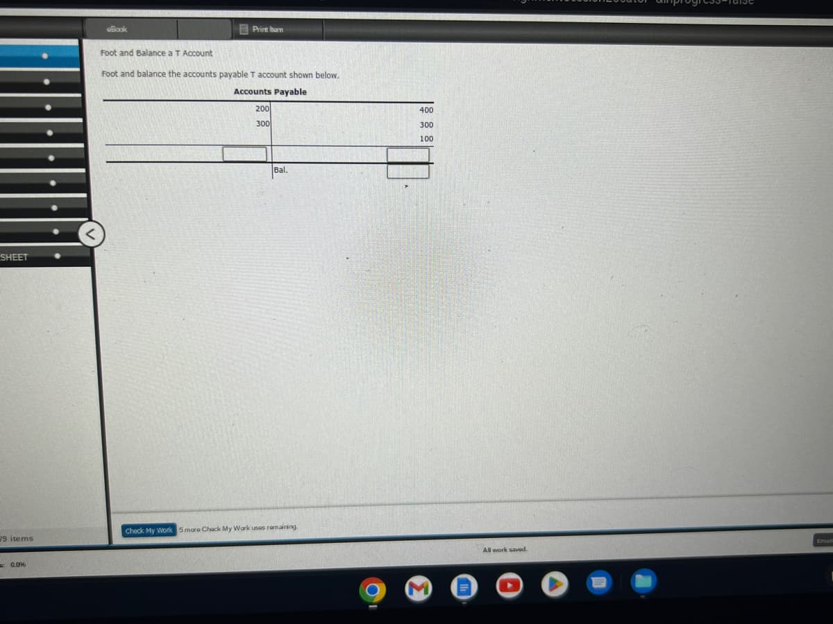 SHEET
19 items
0.09
Book
Print om
Foot and Balance a T Account
Foot and balance the accounts payable T account shown below.
Accounts Payable
200
300
Bal.
Check My Work 5 mare Chack My Work uses remaining.
400
300
100
M
All work saved.
Email