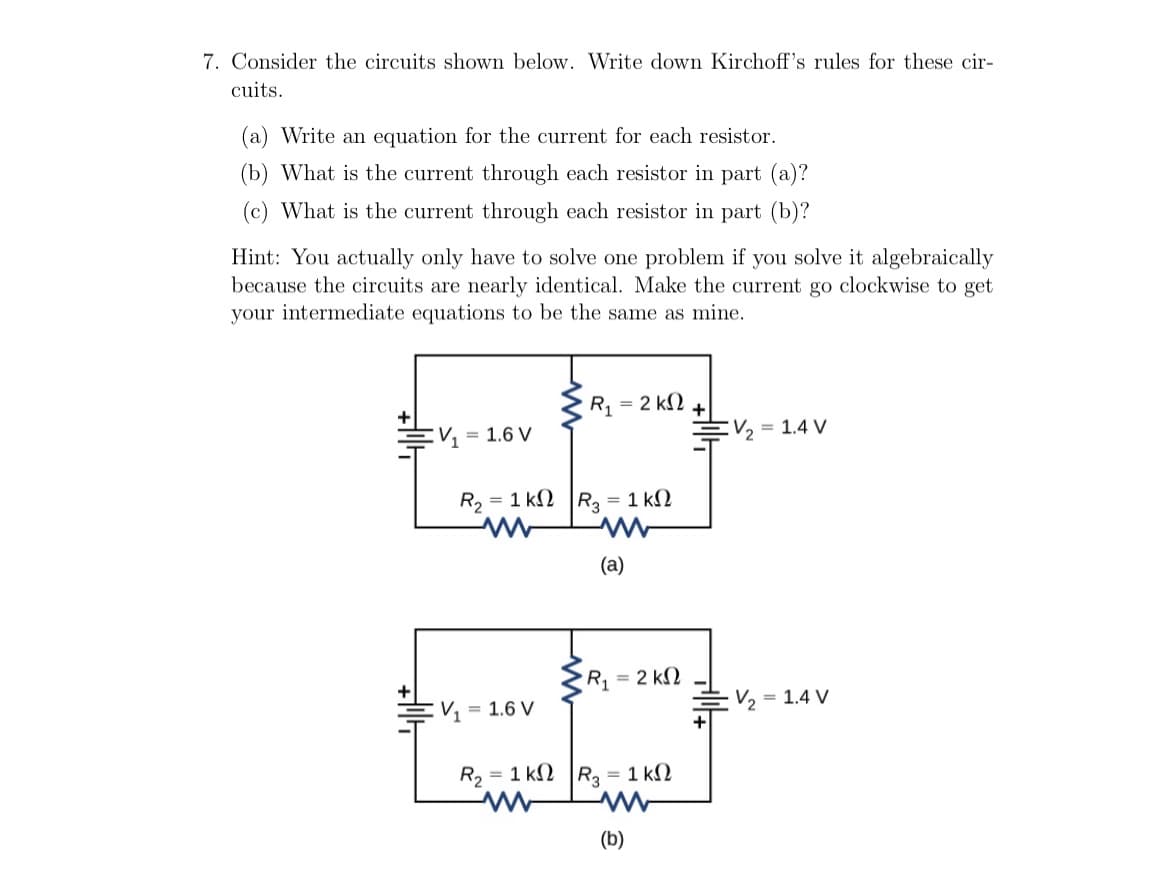 7. Consider the circuits shown below. Write down Kirchoff's rules for these cir-
cuits.
(a) Write an equation for the current for each resistor.
(b) What is the current through each resistor in part (a)?
(c) What is the current through each resistor in part (b)?
Hint: You actually only have to solve one problem if you solve it algebraically
because the circuits are nearly identical. Make the current go clockwise to get
your intermediate equations to be the same as mine.
R, = 2 k2
= 1.4 V
V, = 1.6 V
R, = 1 k2 |R, = 1 kN
(a)
R = 2 kN
V2
= 1.4 V
= 1.6 V
R2 = 1 kN R, = 1 kN
(b)
