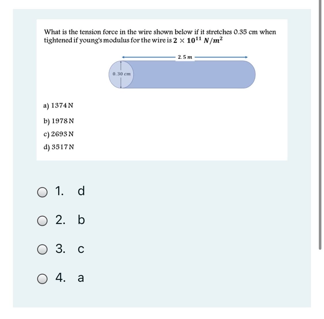 What is the tension force in the wire shown below if it stretches O.35 cm when
tightened if young's modulus for the wire is 2 × 1011 N/m²
2.5 m
0.30 cm
a) 1374 N
b) 1978 N
c) 2693 N
d) 3517 N
O 1. d
О 2. Ь
О З. с
O 4. a
