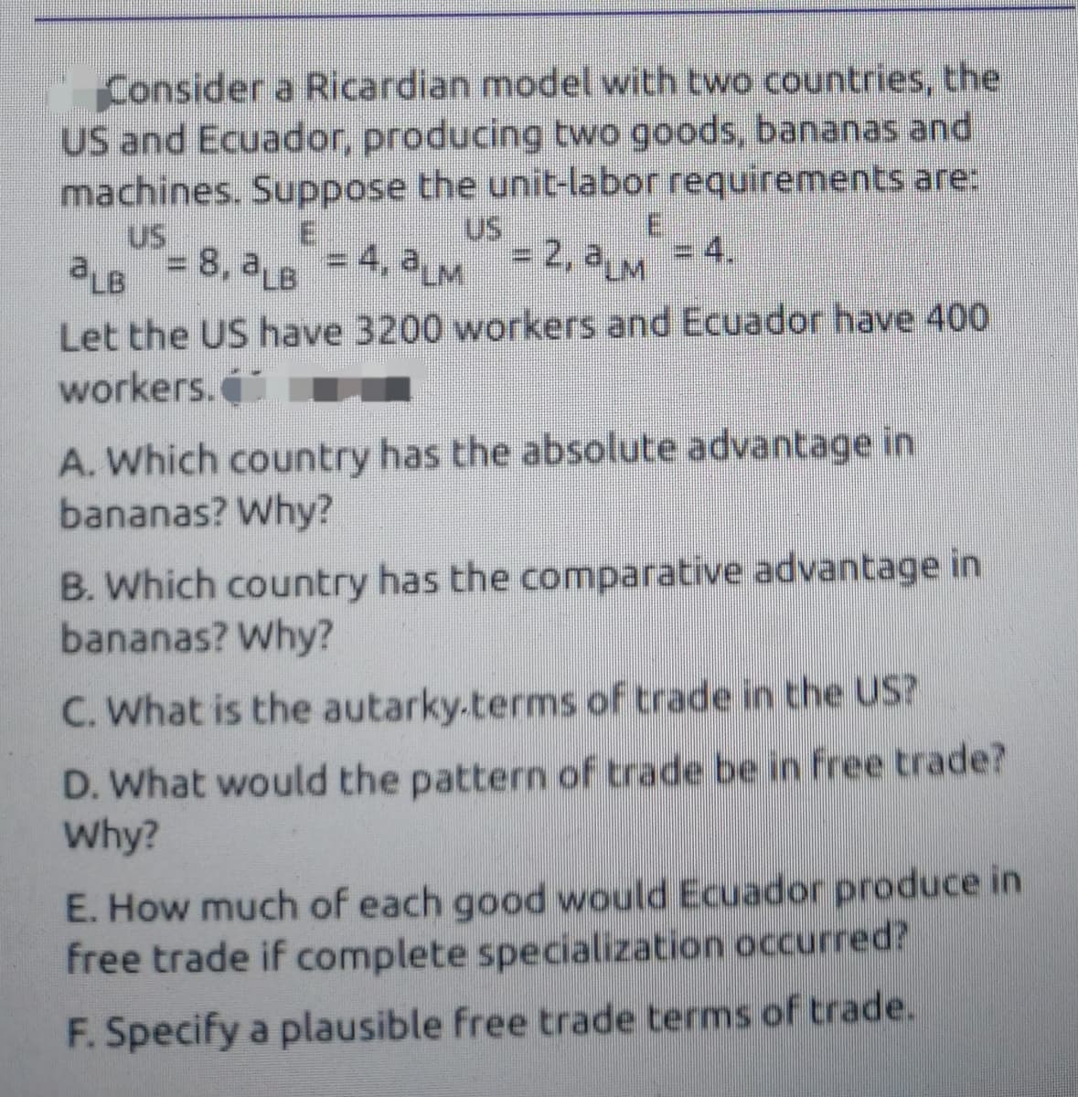 Consider a Ricardian model with two countries, the
US and Ecuador, producing two goods, bananas and
machines. Suppose the unit-labor requirements are:
US
= 2,2LM
aLB = 8, a6 =4, aM= 2, aM = 4.
US
E
=D4, aLM
%3D
Let the US have 3200 workers and Ecuador have 400
workers.
A. Which country has the absolute advantage in
bananas? Why?
B. Which country has the comparative advantage in
bananas? Why?
C. What is the autarky.terms of trade in the US?
D. What would the pattern of trade be in fFree trade?
Why?
E. How much of each good would Ecuador produce in
free trade if complete specialization occurred?
F. Specify a plausible free trade terms of trade.
