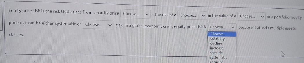 Equity price risk is the risk that arises from security price Choose.
- the risk of a Choose..
v in the value of a Choose...
v or a portfolio. Equity
price risk can be either systematic or Choose.
v risk. In a global economic crisis, equity price risk is Choose..
because it affects multiple assets
Choose.
volatility
decline
classes.
increase
specific
systematic
security
