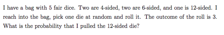 I have a bag with 5 fair dice. Two are 4-sided, two are 6-sided, and one is 12-sided. I
reach into the bag, pick one die at random and roll it. The outcome of the roll is 3.
What is the probability that I pulled the 12-sided die?