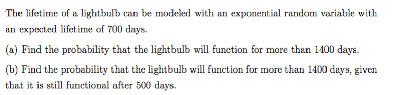 The lifetime of a lightbulb can be modeled with an exponential random variable with
an expected lifetime of 700 days.
(a) Find the probability that the lightbulb will function for more than 1400 days.
(b) Find the probability that the lightbulb will function for more than 1400 days, given
that it is still functional after 500 days.