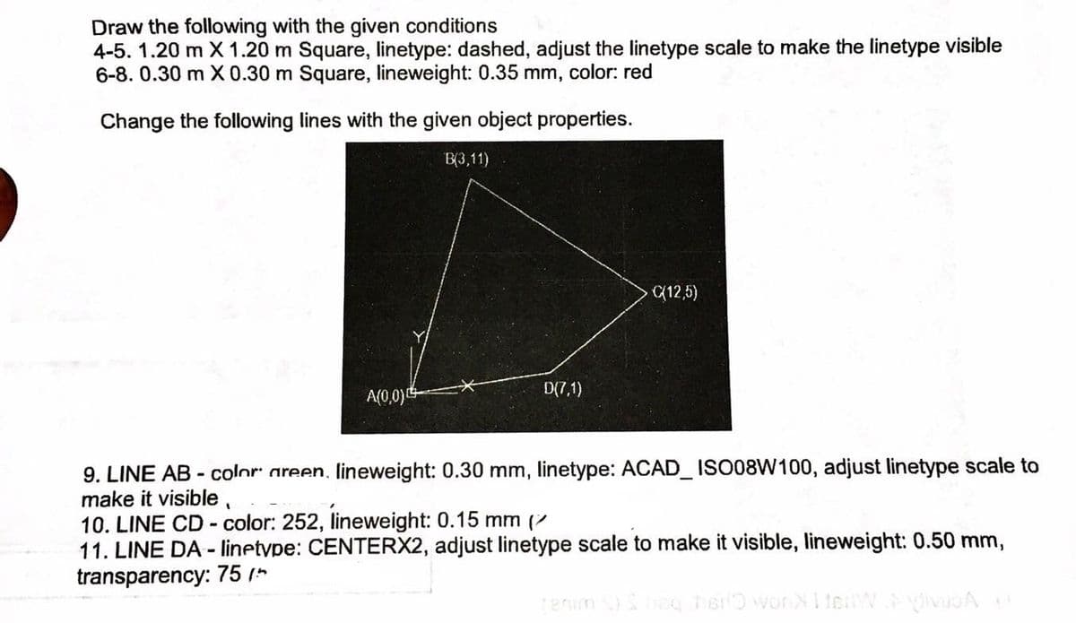 Draw the following with the given conditions
4-5. 1.20 m X 1.20 m Square, linetype: dashed, adjust the linetype scale to make the linetype visible
6-8. 0.30 m X 0.30 m Square, lineweight: 0.35 mm, color: red
Change the following lines with the given object properties.
B(3,11)
(12,5)
A(0,0)0
D(7,1)
9. LINE AB - color areen, lineweight: 0.30 mm, linetype: ACAD_ ISO08W100, adjust linetype scale to
make it visible,
10. LINE CD - color: 252, lineweight: 0.15 mm (7
11. LINE DA - linetype: CENTERX2, adjust linetype scale to make it visible, lineweight: 0.50 mm,
transparency: 75 *
