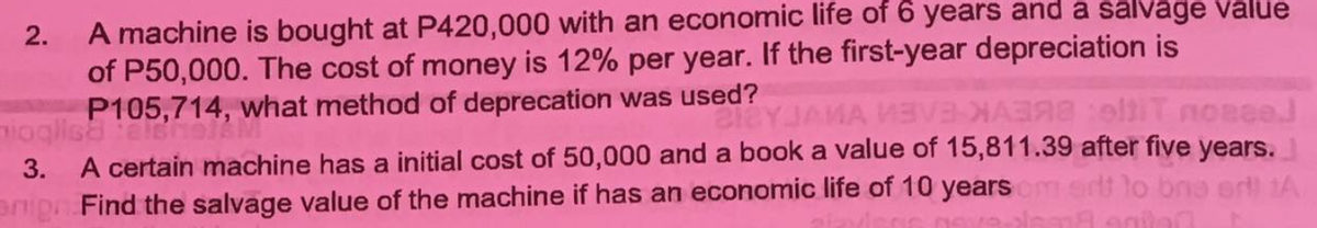 A machine is bought at P420,000 with an economic life of 6 years and a salvage value
of P50,000. The cost of money is 12% per year. If the first-year depreciation is
P105,714, what method of deprecation was used?
2.
lEYJAMA MEVBHA eltiT noaee
five years.
3. A certain machine has a initial cost of 50,000 and a book a value of 15,811.39
anipn Find the salvage value of the machine if has an economic life of 10 years
ertt to bno ert 1A
