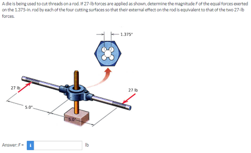 A die is being used to cut threads on a rod. If 27-lb forces are applied as shown, determine the magnitude Fof the equal forces exerted
on the 1.375-in. rod by each of the four cutting surfaces so that their external effect on the rod is equivalent to that of the two 27-lb
forces.
1.375"
27 lb
27 lb
5.0"-
5.0
Answer: F= i
Ib
