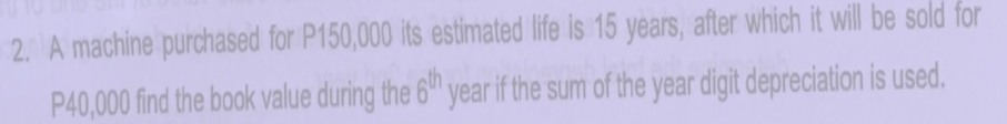 2. A machine purchased for P150,000 its estimated life is 15 years, after which it will be sold for
P40,000 find the book value during the 6" year if the sum of the year digit depreciation is used.
