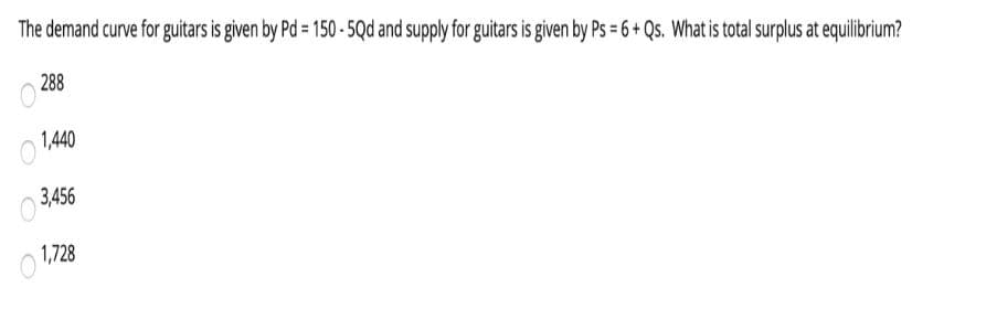 The demand curve for guitars is given by Pd = 150 - 5Qd and supply for guitars is given by Ps = 6 + Qs. What is total surplus at equilibrium?
288
O 1440
3,456
1,728
