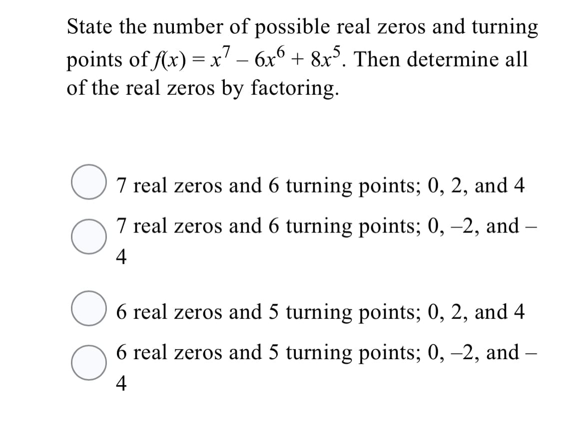 State the number of possible real zeros and turning
= x' – 6x6 + 8x³. Then determine all
points of f(x)
of the real zeros by factoring.
O7 real zeros and 6 turning points; 0, 2, and 4
7 real zeros and 6 turning points; 0, –2, and –
4
6 real zeros and 5 turning points; 0, 2, and 4
6 real zeros and 5 turning points; 0, -2, and –
4
