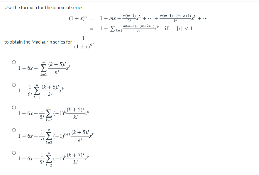 Use the formula for the binomial series:
(1 + x)" =
m(m-1),
+
m(m-1)---(m-k+1) + ..
+
1+ mx +
...
2!
k!
1 + Ei=1'
o m(m-1).--(m-k+1),
|x] < 1
if
k!
1
to obtain the Maclaurin series for
(1 + x)6
(k + 5)!
1+ 6x +
k!
k=2
00
(k + 6)!
1 +
6!
k=1
k!
(-1)* k + 5)!
k!
1
1– 6x +>
5!
k=2
00
1
(k + 5)!
1– 6x +E(-1)k+1
7!
k=2
k!
00
1
1 – 6x +E(-1y:k+
5!
k=2
k!
