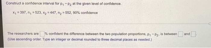 Construct a confidence interval for p, -P2 at the given level of confidence.
X1 = 397, n, = 523, xX2 = 447, ng = 552, 90% confidence
%3!
The researchers are % confident the difference between the two population proportions, p, "P2.
is between
and.
(Use ascending order. Type an integer or decimal rounded to three decimal places as needed.)
