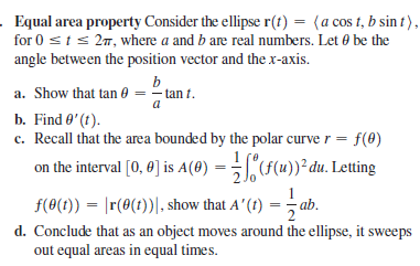 Equal area property Consider the ellipse r(t) = (a cos t, b sin t),
for 0 sts 27, where a and b are real numbers. Let 0 be the
angle between the position vector and the x-axis.
b
a. Show that tan 0 = - tan t.
a
b. Find 0'(t).
c. Recall that the area bounded by the polar curve r =
on the interval [0, 0] is A(0) = "F(u))² đu. Letting
f(0)
f(0(1)) = |r(0(1))|, show that A'(t) = ab.
d. Conclude that as an object moves around the ellipse, it sweeps
out equal areas in equal times.
