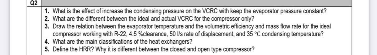 Q2
1. What is the effect of increase the condensing pressure on the VCRC with keep the evaporator pressure constant?
2. What are the different between the ideal and actual VCRC for the compressor only?
3. Draw the relation between the evaporator temperature and the volumetric efficiency and mass flow rate for the ideal
compressor working with R-22, 4.5 %clearance, 50 l/s rate of displacement, and 35 °C condensing temperature?
4. What are the main classifications of the heat exchangers?
5. Define the HRR? Why it is different between the closed and open type compressor?
