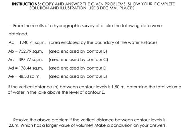 INSTRUCTIONS: COPY AND ANSWER THE GIVEN PROBLEMS. SHOW YOUR COMPLETE
SOLUTION AND İLLUSTRATION. USE 3 DECIMAL PLACES.
. From the results of a hydrographic survey of a lake the following data were
obtained.
Aa = 1240.71 sq.m. (area enclosed by the boundary of the water surface)
Ab = 752.79 sq.m. (area enclosed by contour B)
Ac = 397.77 sq.m. (area enclosed by contour C)
Ad = 178.44 sq.m. (area enclosed by contour D)
Ae = 48.33 sq.m.
(area enclosed by contour E)
If the vertical distance (h) between contour levels is 1.50 m, determine the total volume
of water in the lake above the level of contour E.
Resolve the above problem if the vertical distance between contour levels is
2.0m. Which has a larger value of volume? Make a conclusion on your answers.
