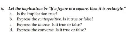 6. Let the implication be "If a figure is a square, then it is rectangle."
a. Is the implication true?
b. Express the contrapositive. Is it true or false?
c. Express the inverse. Is it true or false?
d. Express the converse. Is it true or false?
