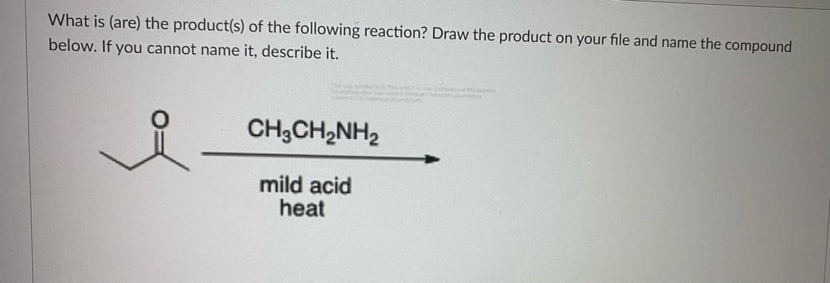 What is (are) the product(s) of the following reaction? Draw the product on your file and name the compound
below. If you cannot name it, describe it.
THUCO D
CH,CH2NH2
mild acid
heat
