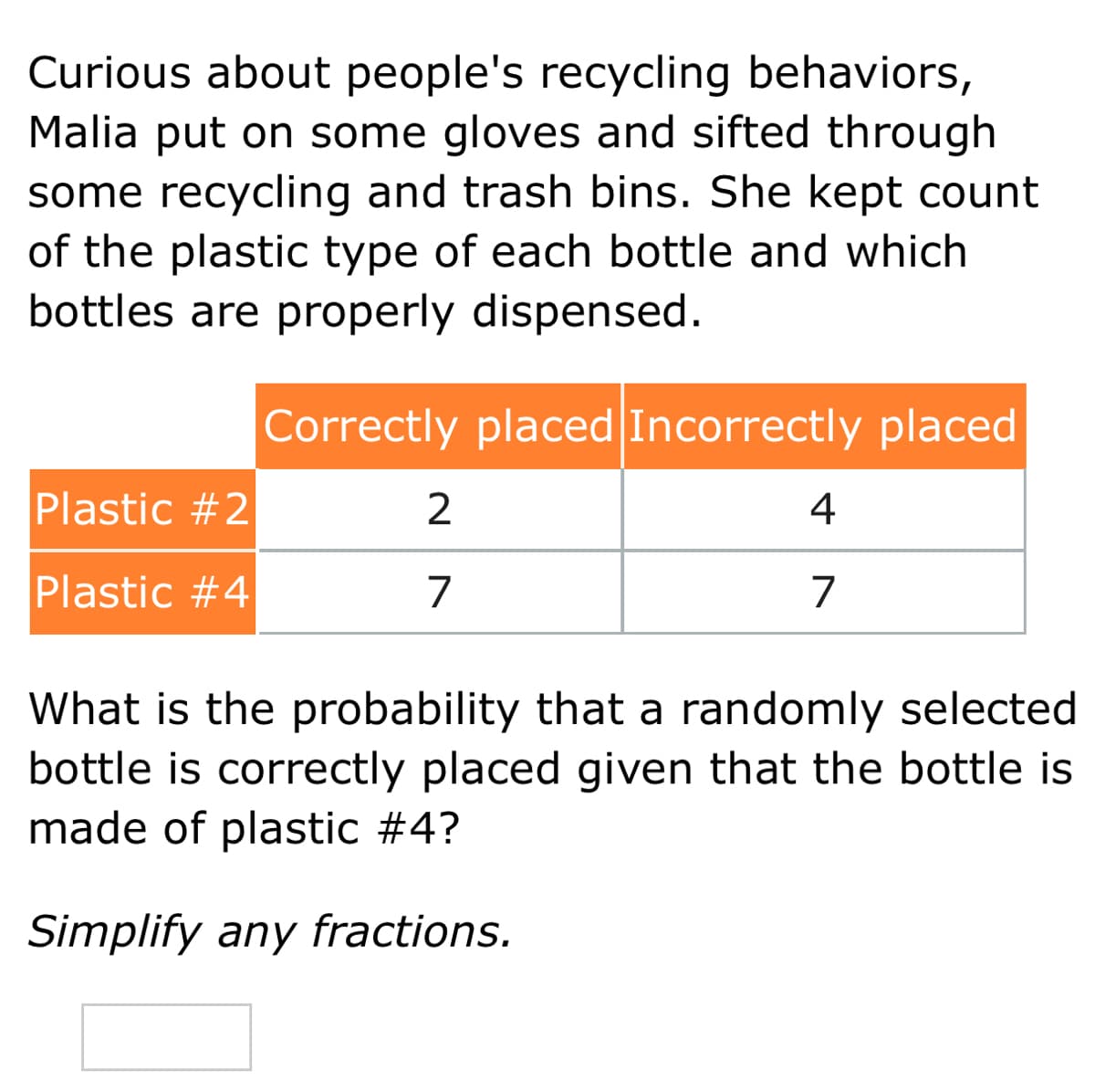 Curious about people's recycling behaviors,
Malia put on some gloves and sifted through
some recycling and trash bins. She kept count
of the plastic type of each bottle and which
bottles are properly dispensed.
Correctly placed Incorrectly placed
Plastic #2
2
4
Plastic #4
7
7
What is the probability that a randomly selected
bottle is correctly placed given that the bottle is
made of plastic #4?
Simplify any fractions.
