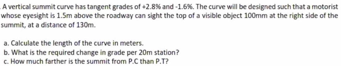 A vertical summit curve has tangent grades of +2.8% and -1.6%. The curve will be designed such that a motorist
whose eyesight is 1.5m above the roadway can sight the top of a visible object 100mm at the right side of the
summit, at a distance of 130m.
a. Calculate the length of the curve in meters.
b. What is the required change in grade per 20m station?
c. How much farther is the summit from P.C than P.T?