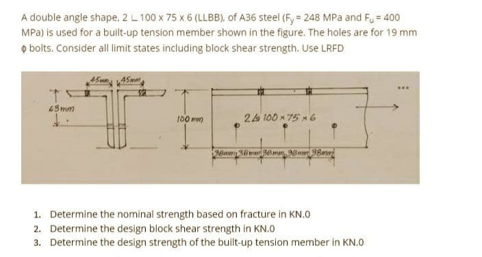 A double angle shape, 2 L 100 x 75 x 6 (LLBB), of A36 steel (Fy = 248 MPa and F₁ = 400
MPa) is used for a built-up tension member shown in the figure. The holes are for 19 mm
bolts. Consider all limit states including block shear strength. Use LRFD
T
43mm
£.
45mm 45mm
100 mm
24 100x75x6
38mm 38mm 36mm, 38mm 38mm
1. Determine the nominal strength based on fracture in KN.0
2. Determine the design block shear strength in KN.0
3. Determine the design strength of the built-up tension member in KN.0
ww.