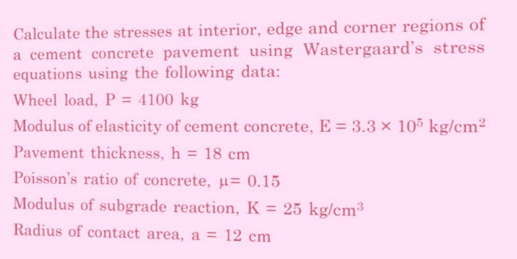 Calculate the stresses at interior, edge and corner regions of
a cement concrete pavement using Wastergaard's stress
equations using the following data:
Wheel load, P = 4100 kg
Modulus of elasticity of cement concrete, E = 3.3 × 105 kg/cm²
Pavement thickness, h = 18 cm
Poisson's ratio of concrete, μ = 0.15
Modulus of subgrade reaction, K = 25 kg/cm³
Radius of contact area, a = 12 cm