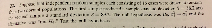 7 Suppose that independent random samples each consisting of 16 cases were drawn at random
rom two normal populations. The first sample produced a sample standard deviation S 38.2 and
the second sample a standard deviation S 89.2. The null h
alternative was "not Ho." Test the null hypothesis.
ypothesis was H: σ
σ and the
