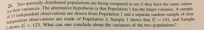 , Two normally distributed populations are being compared to see if they have the same values
21.
their variances. The alternative hypothesis is that Population 1 has the larger variance. A sample
13 independent observations are drawn from Population 1 and a separate random sample of nine
ndent observations are made of Population 2. Sample 1 shows that si 141, and Sample
for
shows S = 123. What can one conclude about the variances of the two populations?
2 shows 32
