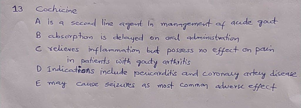 13
Cochicine
A is a second line agent in management of acude got
B absorption is deleyed on oral administration
c relieves inflammation but possess no efect on pain
in patients with gouty arthritis
D Indications include pericaditis and coroaly artey dise9se
E may
Cause seizues as most comman adweYk effect
