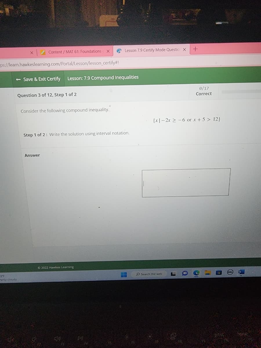 X
-3°F
artly cloudy
Content / MAT 61: Foundations
ps://learn.hawkeslearning.com/Portal/Lesson/lesson_certify#!
- Save & Exit Certify Lesson: 7.9 Compound Inequalities
Question 3 of 12, Step 1 of 2
X
Consider the following compound inequality.
Answer
Step 1 of 2: Write the solution using interval notation.
Ⓒ2022 Hawkes Learning
Lesson 7.9 Certify Mode Questio X
DI
+
O Search the web.
0/17
Correct
(x-2x2-6 or x + 5 > 12}
C