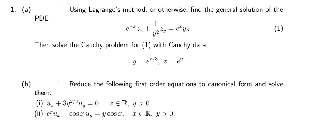 1. (a)
(b)
Using Lagrange's method, or otherwise, find the general solution of the
1
y²²
(1)
Then solve the Cauchy problem for (1) with Cauchy data
y = e¹/³, z = e².
PDE
Zx +
Zy = e¹yz.
Reduce the following first order equations to canonical form and solve
them.
(i) Ux+3y²/³uy =0, x¤R, y>0.
(ii) eur COS X Uy = y cos x,
x € R, y > 0.