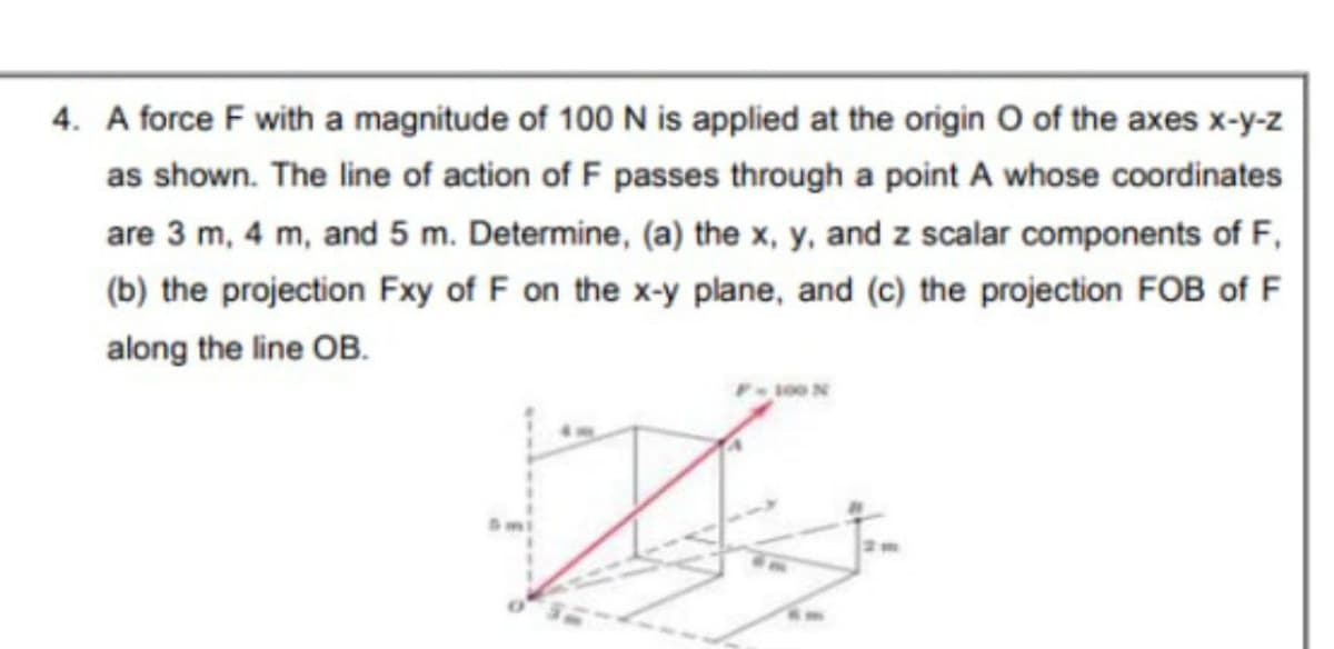 4. A force F with a magnitude of 100 N is applied at the origin O of the axes x-y-z
as shown. The line of action of F passes through a point A whose coordinates
are 3 m, 4 m, and 5 m. Determine, (a) the x, y, and z scalar components of F,
(b) the projection Fxy of F on the x-y plane, and (c) the projection FOB of F
along the line OB.
s00 N
