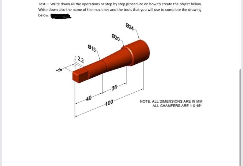 Test-II. Write down all the operations or step by step procedure on how to create the object below.
Write down also the name of the machines and the tools that you will use to complete the drawing
below.
824
020
015
22
15
35
40
100
NOTE: ALL DIMENSIONS ARE IN MM
ALL CHAMFERS ARE 1X 45
