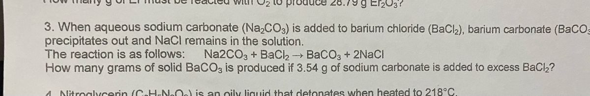 produ
19 g Ef₂03?
3. When aqueous sodium carbonate (Na₂CO3) is added to barium chloride (BaCl₂), barium carbonate (BaCO3
precipitates out and NaCl remains in the solution.
The reaction is as follows:
Na2CO, + BaCl → BaCO3 + 2NaCl
How many grams of solid BaCO3 is produced if 3.54 g of sodium carbonate is added to excess BaCl₂?
4. Nitroglycerin (C-H-NO) is an oily liquid that detonates when heated to 218°C.