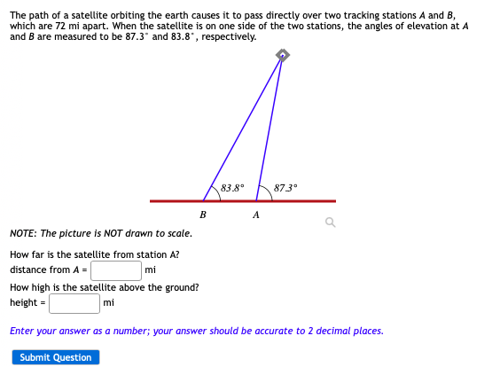 The path of a satellite orbiting the earth causes it to pass directly over two tracking stations A and B,
which are 72 mi apart. When the satellite is on one side of the two stations, the angles of elevation at A
and B are measured to be 87.3* and 83.8", respectively.
83.8°
873°
B
A
NOTE: The picture is NOT drawn to scale.
How far is the satellite from station A?
mi
distance from A =
How high is the satellite above the ground?
height =
mi
Enter your answer as a number; your answer should be accurate to 2 decimal places.
Submit Question
