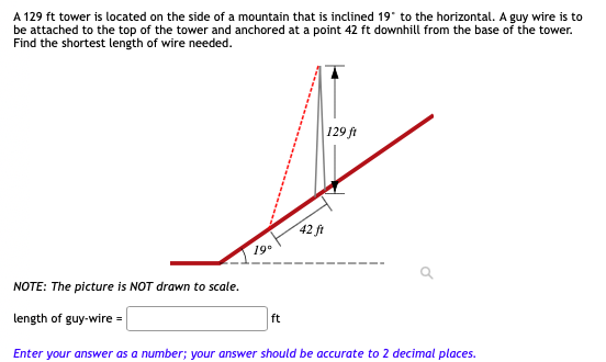 A 129 ft tower is located on the side of a mountain that is inclined 19" to the horizontal. A guy wire is to
be attached to the top of the tower and anchored at a point 42 ft downhill from the base of the tower.
Find the shortest length of wire needed.
129 ft
42 ft
19°
NOTE: The picture is NOT drawn to scale.
length of guy-wire =
ft
Enter your answer as a number; your answer should be accurate to 2 decimal places.
