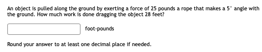 An object is pulled along the ground by exerting a force of 25 pounds a rope that makes a 5° angle with
the ground. How much work is done dragging the object 28 feet?
foot-pounds
Round your answer to at least one decimal place if needed.
