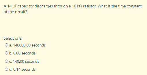 A 14 µF capacitor discharges through a 10 k2 resistor. What is the time constant
of the circuit?
Select one:
Oa. 140000.00 seconds
Ob. 0.00 seconds
O. 140.00 seconds
Od. 0.14 seconds
