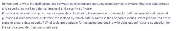 I'm wondering what the distinctions are between commercial and personal cloud service providers. Examine data storage
and security, as well as data management and security software.
Provide a list of cloud computing service providers. Evaluating these service providers for both commercial and personal
purposes is recommended. Determine the method by which data is saved in their separate clouds. What procedures are in
place to ensure data security? What tools are available for managing and dealing with data issues? Make a suggestion for
the service provider that you would use.|
